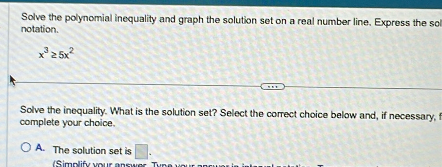 Solve the polynomial inequality and graph the solution set on a real number line. Express the sol
notation.
x^3≥ 5x^2
Solve the inequality. What is the solution set? Select the correct choice below and, if necessary, f
complete your choice.
A. The solution set is □.