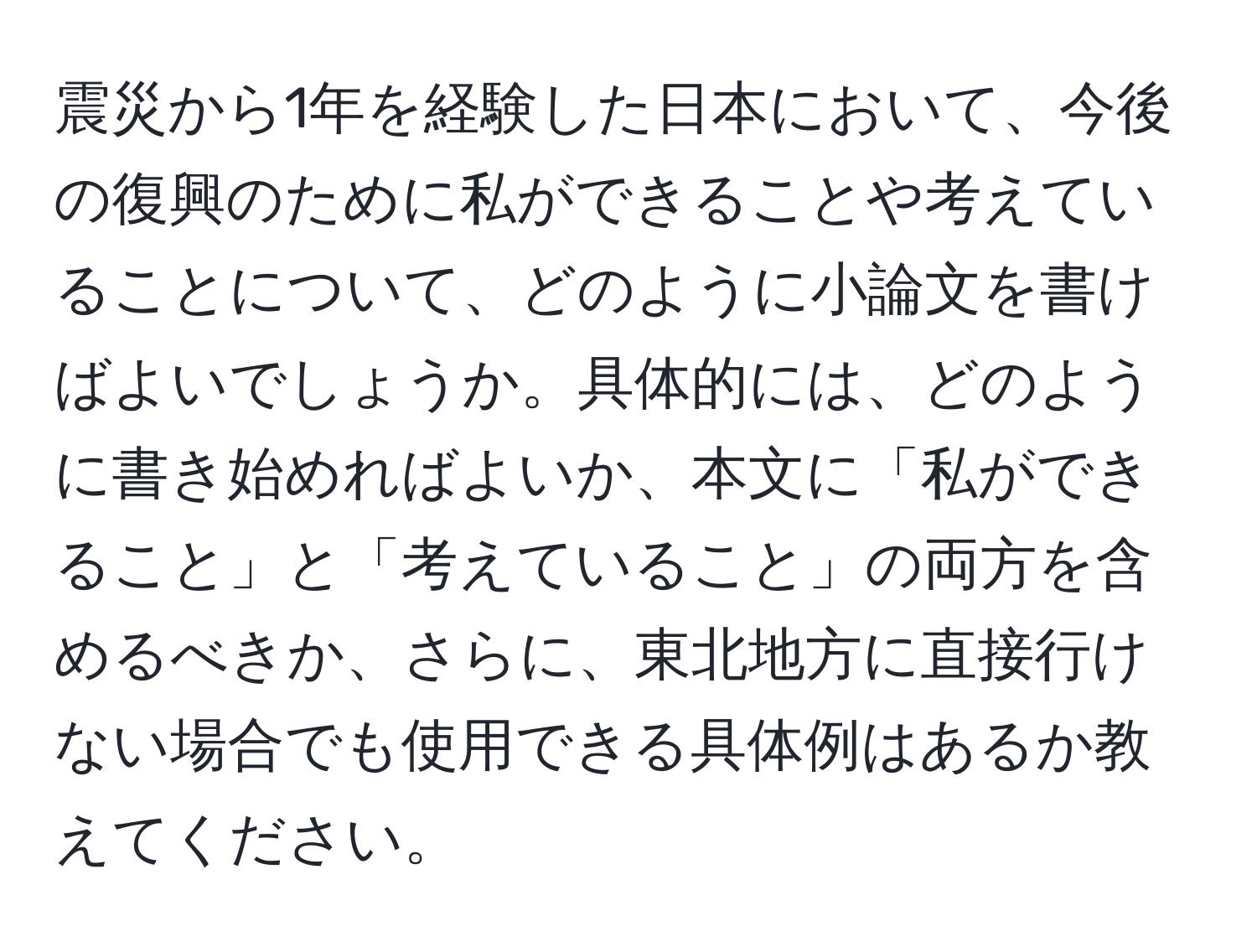 震災から1年を経験した日本において、今後の復興のために私ができることや考えていることについて、どのように小論文を書けばよいでしょうか。具体的には、どのように書き始めればよいか、本文に「私ができること」と「考えていること」の両方を含めるべきか、さらに、東北地方に直接行けない場合でも使用できる具体例はあるか教えてください。