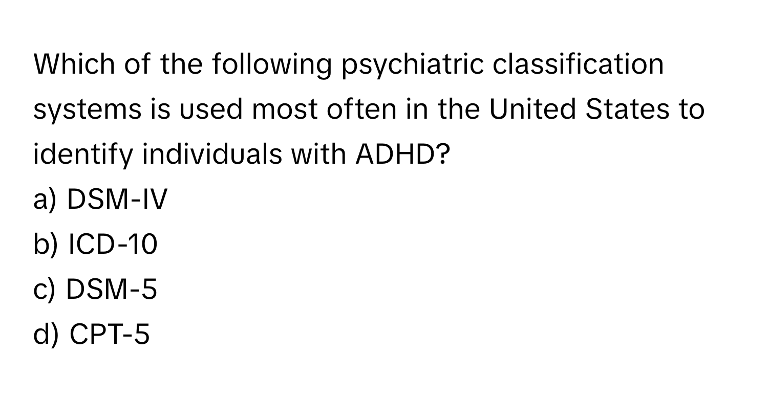 Which of the following psychiatric classification systems is used most often in the United States to identify individuals with ADHD? 

a) DSM-IV 
b) ICD-10 
c) DSM-5 
d) CPT-5