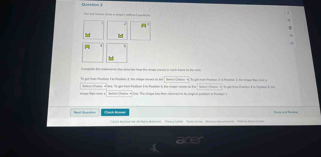 The five frames show a shape's different positions.
2
4 5
Complete the statemerits that describe how the shape moves in each frame to the next 
To get from Position 1 to Position 2, the shape moves to the Select Choico To get from Position 2,to Pasition 3, the shispe tips aver e 
Select Choice line. To get from Position 3 to Position 4, the shape moves to the Select Choke To get from Position 4 to Position fi; the 
shape flips over a Select Choice √ line. The shape has then returned to its original position in Position 1
Next Question Check Answer Done and Review 
C2022 McGrew Hl. All Rights Reservred. Mlvacy Ceber Tems of Use' Masmum Requirements ' ' Parorm Ratus Centel