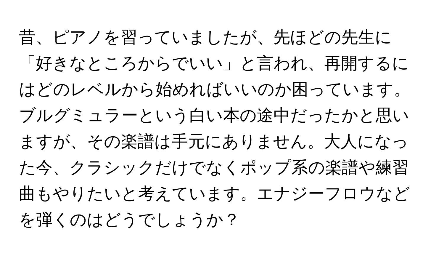 昔、ピアノを習っていましたが、先ほどの先生に「好きなところからでいい」と言われ、再開するにはどのレベルから始めればいいのか困っています。ブルグミュラーという白い本の途中だったかと思いますが、その楽譜は手元にありません。大人になった今、クラシックだけでなくポップ系の楽譜や練習曲もやりたいと考えています。エナジーフロウなどを弾くのはどうでしょうか？