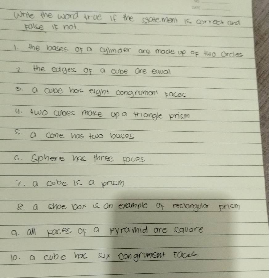 write the word true If the statement is correct and
rake If not.
1. the bases of a cylnder are made up of 1w0o Orcles
2. the edges of a cube are eaval
3. a cube has eight congrument races
9. two cubes make up a triangle prism
s. a cone has two bases
C. Sphere has three races
7. a cube is a prism
8. a shoe box is an example of rectangular pricm
a. all Faces of a pyramid are savare
10. a cube has six congrument racec.