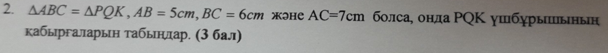 △ ABC=△ PQK, AB=5cm, BC=6cm жIHе AC=7cm болса, онда ΡQΚ ушбурыπьнын 
кабыргаларын табьηлар. (3 бал)