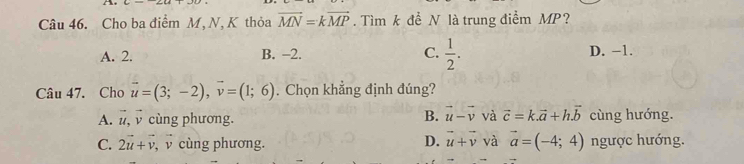 Cho ba điểm M, N, K thỏa vector MN=kvector MP. Tìm k đề N là trung điểm MP?
A. 2. B. -2. C.  1/2 . D. −1.
Câu 47. Cho vector u=(3;-2), vector v=(1;6). Chọn khẳng định đúng?
B. vector u-vector v và vector c=k.vector a+h.vector b
A. l, v cùng phương. cùng hướng.
C. 2vector u+vector v , cùng phương. D. vector u+vector v và vector a=(-4;4) ngược hướng.