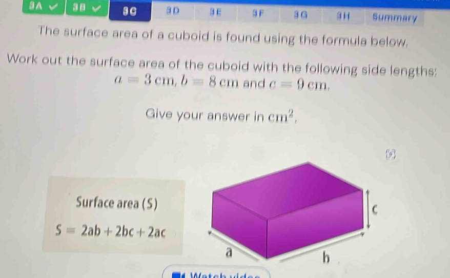 A 38 3C 3 D 3E 3 F 3 G 3 H Summary 
The surface area of a cuboid is found using the formula below. 
Work out the surface area of the cuboid with the following side lengths:
a=3cm, b=8cm and c=9cm. 
Give your answer in cm^2. 
Surface area (S)
S=2ab+2bc+2ac