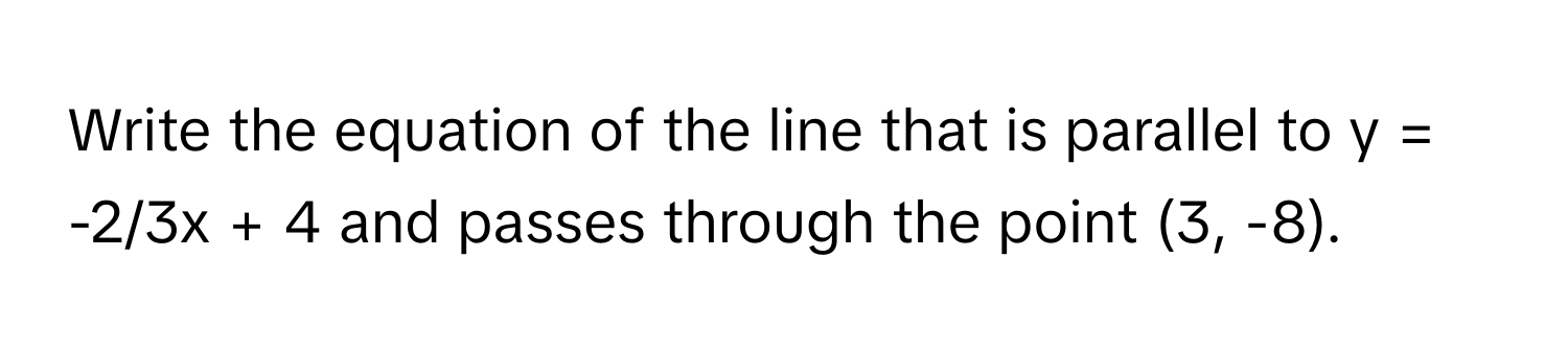 Write the equation of the line that is parallel to y = -2/3x + 4 and passes through the point (3, -8).