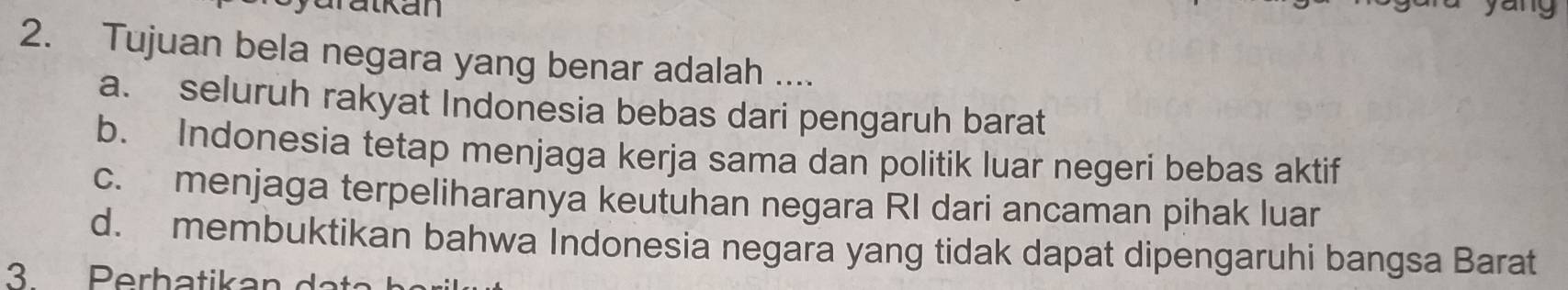 aralkan
2. Tujuan bela negara yang benar adalah ....
a. seluruh rakyat Indonesia bebas dari pengaruh barat
b. Indonesia tetap menjaga kerja sama dan politik luar negeri bebas aktif
c. menjaga terpeliharanya keutuhan negara RI dari ancaman pihak luar
d. membuktikan bahwa Indonesia negara yang tidak dapat dipengaruhi bangsa Barat
3 Perhatikan da