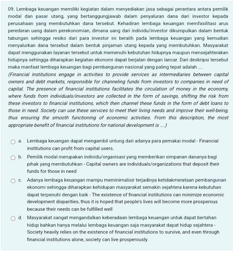 Lembaga keuangan memiliki kegiatan dalam menyediakan jasa sebagai perantara antara pemilik
modal dan pasar utang, yang bertanggungjawab dalam penyaluran dana dari investor kepada
perusahaan yang membutuhkan dana tersebut. Kehadiran lembaga keuangan memfasilitasi arus
peredaran uang dalam perekonomian, dimana uang dari individu/investor dikumpulkan dalam bentuk
tabungan sehingga resiko dari para investor ini beralih pada lembaga keuangan yang kemudian
menyalurkan dana tersebut dalam bentuk pinjaman utang kepada yang membutuhkan. Masyarakat
dapat menggunakan layanan tersebut untuk memenuhi kebutuhan hidupnya maupun mensejahterakan
hidupnya sehingga diharapkan kegiatan ekonomi dapat berjalan dengan lancar. Dari deskripsi tersebut
maka manfaat lembaga keuangan bagi pembangunan nasional yang paling tepat adalah ....
(Financial institutions engage in activities to provide services as intermediaries between capital
owners and debt markets, responsible for channeling funds from investors to companies in need of
capital. The presence of financial institutions facilitates the circulation of money in the economy,
where funds from individuals/investors are collected in the form of savings, shifting the risk from
these investors to financial institutions, which then channel these funds in the form of debt loans to
those in need. Society can use these services to meet their living needs and improve their well-being,
thus ensuring the smooth functioning of economic activities. From this description, the most
appropriate benefit of financial institutions for national development is ....)
a. Lembaga keuangan dapat mengambil untung dari adanya para pemakai modal - Financial
institutions can profit from capital users.
b. Pemilik modal merupakan individu/organisasi yang memberikan simpanan dananya bagi
pihak yang membutuhkan - Capital owners are individuals/organizations that deposit their
funds for those in need
c. Adanya lembaga keuangan mampu meminimalisir terjadinya ketidakmerataan pembangunan
ekonomi sehingga diharapkan kehidupan masyarakat semakin sejahtera karena kebutuhan
dapat terpenuhi dengan baik - The existence of financial institutions can minimize economic
development disparities, thus it is hoped that people's lives will become more prosperous
because their needs can be fulfilled well
d. Masyarakat sangat mengandalkan keberadaan lembaga keuangan untuk dapat bertahan
hidup bahkan hanya melalui lembaga keuangan saja masyarakat dapat hidup sejahtera -
Society heavily relies on the existence of financial institutions to survive, and even through
financial institutions alone, society can live prosperously.