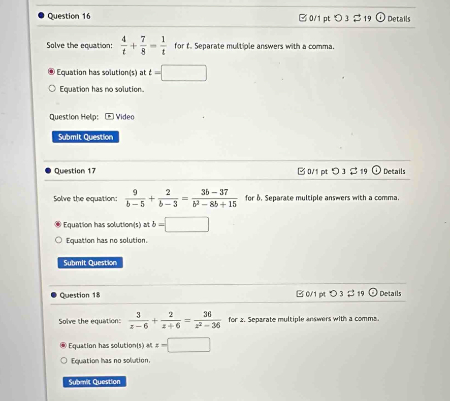 O3dot approx 19 Details 
Solve the equation:  4/t + 7/8 = 1/t  for t. Separate multiple answers with a comma. 
Equation has solution(s) at t=□ □  
Equation has no solution. 
Question Help: * Video 
Submit Question 
Question 17 C 0/1 pt O3dot sim 1 Details 
Solve the equation:  9/b-5 + 2/b-3 = (3b-37)/b^2-8b+15  for b. Separate multiple answers with a comma. 
Equation has solution(s) at b=□
Equation has no solution. 
Submit Question 
Question 18 0/1 pt つ3$19 (i) Details 
Solve the equation:  3/z-6 + 2/z+6 = 36/z^2-36  for z. Separate multiple answers with a comma. 
Equation has solution(s) at z=□
Equation has no solution. 
Submit Question