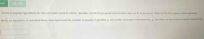 LAY ② 179 
Sheila is buying ingredients for the ice-cream social at school. Sprinkles cost $0.50 per pound and chocolate chips cost $1.25 per pound. Sheila has $35.00 to spend on these ingredients 
Write an equation, in standard form, that represents the number of pounds of sprinkles, z, and number of pounds of chocolate chips, y, that Shiela can buy so that she spends exactly $35.00