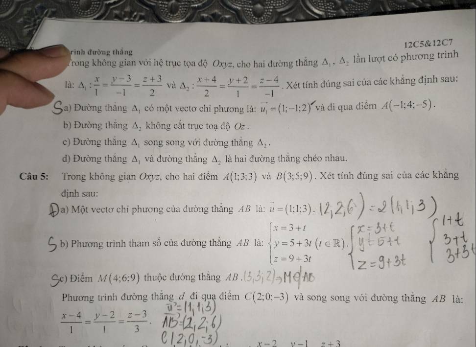 12C5&12C7
rình đường thắng
Trong không gian với hệ trục tọa độ Oxyz, cho hai đường thắng △ _1,△ _2 ần lượt có phương trình
là: △ _1: x/1 = (y-3)/-1 = (z+3)/2  và △ _2: (x+4)/2 = (y+2)/1 = (z-4)/-1 . Xét tính đúng sai của các khẳng định sau:
a) Đường thăng △ _1 có một vectơ chỉ phương là: vector u_1=(1;-1;2) và đi qua điểm A(-1;4;-5).
b) Đường thăng △ _2 không cắt trục toạ độ Oz
c) Đường thăng △ _1 song song với đường thắng △ _2.
d) Đường thắng △ _I và đường thắng △ _2 là hai đường thăng chéo nhau.
Câu 5: Trong không gian Oxyz, cho hai điểm A(1;3;3) và B(3;5;9). Xét tính đúng sai của các khẳng
định sau:
a) Một vectơ chi phương của đường thắng AB là: vector u=(1;1;3).
b) Phương trình tham số của đường thắng AB là: beginarrayl x=3+t y=5+3t(t∈ R) z=9+3tendarray.
Bc) Điểm M(4;6;9) thuộc đường thắng AB
Phương trình đường thắng đ đi quạ điểm C(2;0;-3) và song song với đường thắng AB là:
 (x-4)/1 = (y-2)/1 = (z-3)/3 .
x-2 v-1 z+3