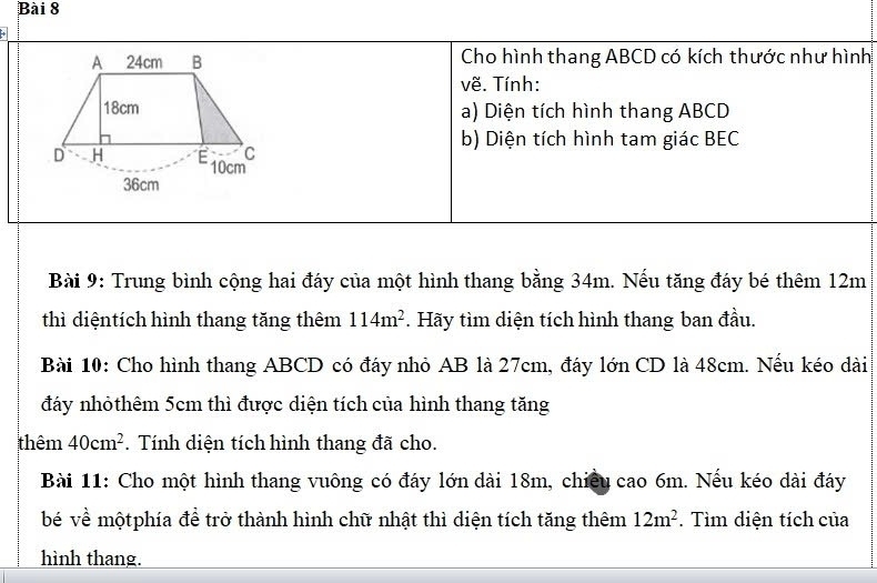 Cho hình thang ABCD có kích thước như hình 
về. Tính: 
a) Diện tích hình thang ABCD
b) Diện tích hình tam giác BEC 
Bài 9: Trung bình cộng hai đáy của một hình thang bằng 34m. Nếu tăng đáy bé thêm 12m
thì diệntích hình thang tăng thêm 114m^2. Hãy tìm diện tích hình thang ban đầu. 
Bài 10: Cho hình thang ABCD có đáy nhỏ AB là 27cm, đáy lớn CD là 48cm. Nếu kéo dài 
đáy nhỏthêm 5cm thì được diện tích của hình thang tăng 
thêm 40cm^2. Tính diện tích hình thang đã cho. 
Bài 11: Cho một hình thang vuông có đáy lớn dài 18m, chiều cao 6m. Nếu kéo dài đáy 
bé về mộtphía đề trở thành hình chữ nhật thì diện tích tăng thêm 12m^2. Tìm diện tích của 
hình thang.