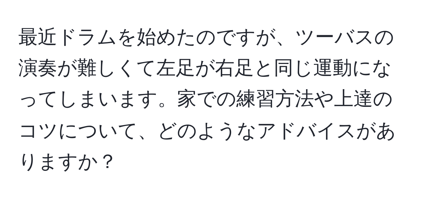 最近ドラムを始めたのですが、ツーバスの演奏が難しくて左足が右足と同じ運動になってしまいます。家での練習方法や上達のコツについて、どのようなアドバイスがありますか？