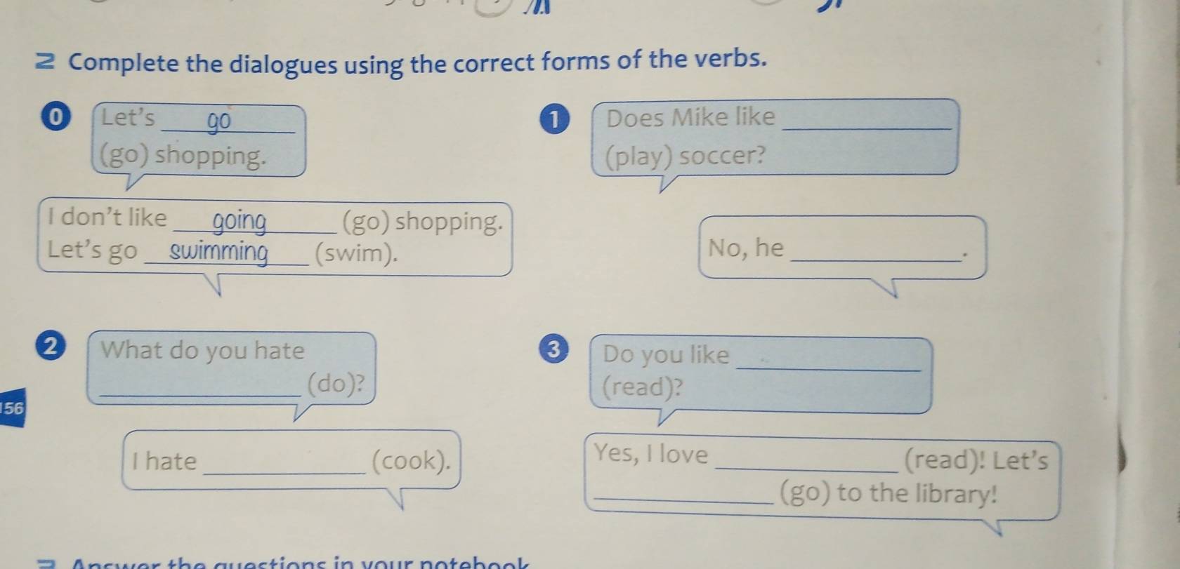 Complete the dialogues using the correct forms of the verbs. 
0 Let's_ 0 Does Mike like_ 
(go) shopping. (play) soccer? 
I don't like_ (go) shopping. 
Let's go_ (swim). No, he_ 
. 
2 What do you hate Do you like_ 
_(do)? (read)?
156
Yes, I love 
I hate _(cook). _(read)! Let’s 
_(go) to the library! 
westions in vour notebeck