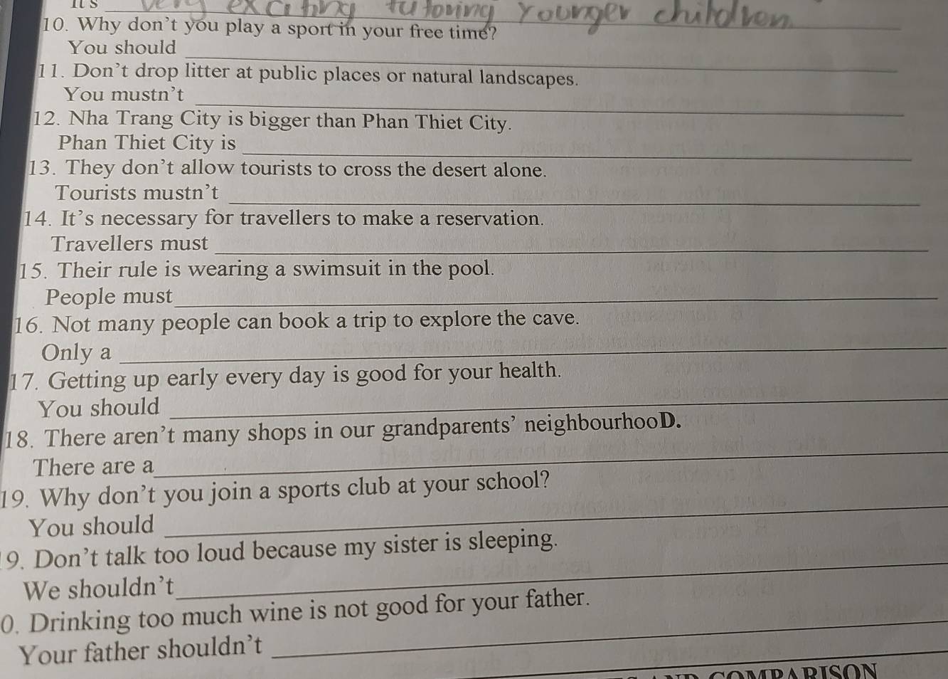 It S_ 
10. Why don't you play a sport in your free time? 
_ 
You should 
11. Don’t drop litter at public places or natural landscapes. 
_ 
You mustn't 
12. Nha Trang City is bigger than Phan Thiet City. 
_ 
Phan Thiet City is 
13. They don’t allow tourists to cross the desert alone. 
_ 
Tourists mustn’t 
14. It’s necessary for travellers to make a reservation. 
Travellers must_ 
15. Their rule is wearing a swimsuit in the pool. 
People must_ 
16. Not many people can book a trip to explore the cave. 
Only a 
_ 
17. Getting up early every day is good for your health. 
You should 
_ 
_ 
18. There aren’t many shops in our grandparents' neighbourhooD. 
There are a 
_ 
19. Why don’t you join a sports club at your school? 
You should 
9. Don’t talk too loud because my sister is sleeping. 
We shouldn't 
_ 
0. Drinking too much wine is not good for your father. 
_ 
Your father shouldn't 
_ 
_ 
OMPARISON