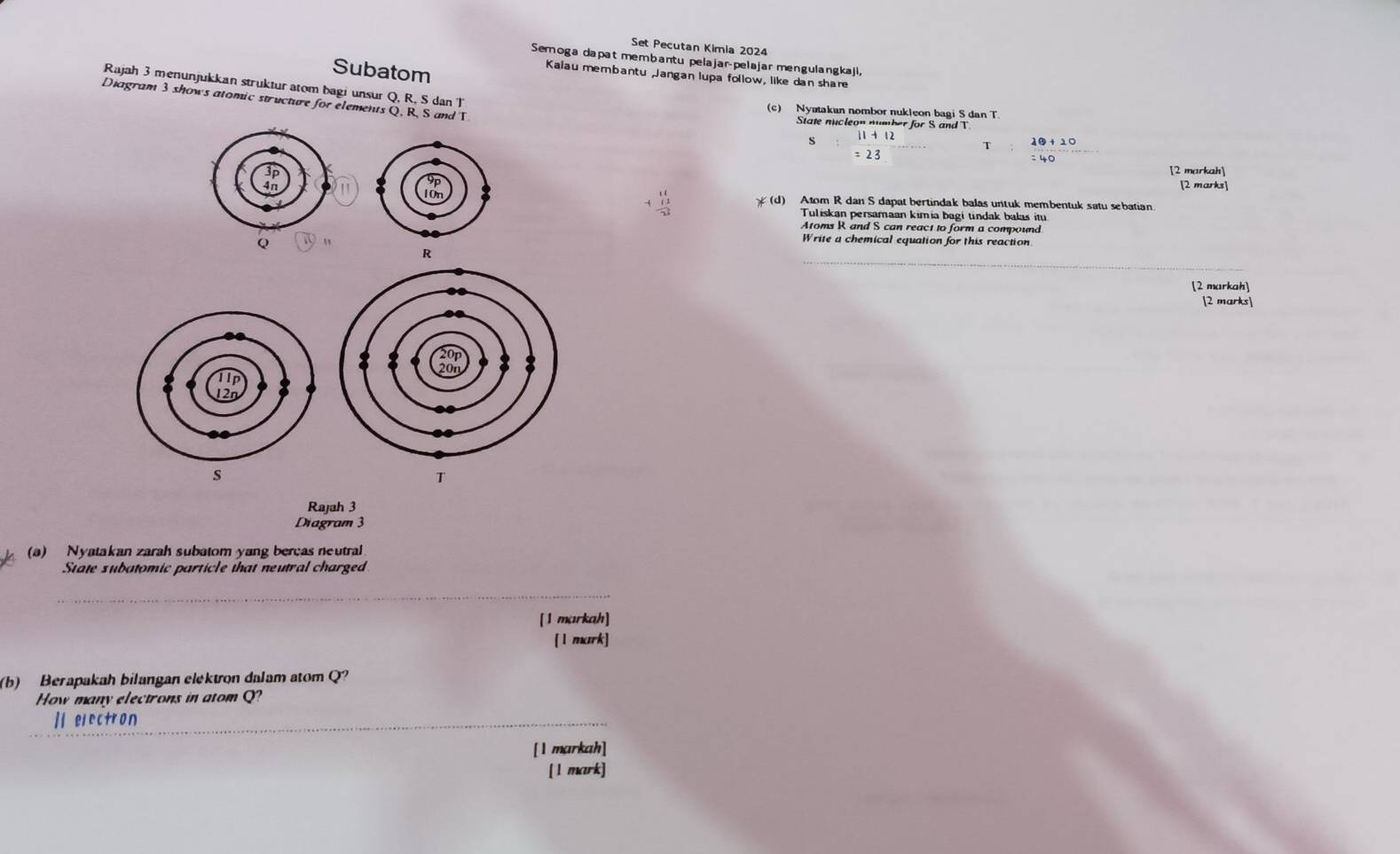 Set Pecutan Kimia 2024 
Semoga dapat membantu pelajar-pelajar mengulangkaji, 
Subatom 
Kalau membantu Jangan lupa follow, like dan shar 
Rajah 3 menunjukkan struktur atom bagi unsur Q, R, S dan T
Diagram 3 shows atomic structure for elements Q, R, S and T
(c) Nyatakun nombor nukleon bagi S dan T. 
State nucleon numher for S and T
s 1+12
= 23 
[2 markah] 
[2 marks] 
(d) Atom R dan S dapat bertindak balas untuk membentuk satu sebatian. 
Tuliskan persamaan kimia bagi tindak balas itu 
Atoms R and S can react to form a compound
Q
Write a chemical equation for this reaction 
_
R
[2 markah] 
[2 marks]
s
T
Rajah 3 
Diagram 3 
(a) Nyatakan zarah subatom yang bercas neutral 
State subatomic particle that neutral charged 
_ 
[1 markah] 
[1 mrk] 
(b) Berapakah bilangan elektron dalam atom Q? 
How many electrons in atom Q? 
_] electron 
[1 markah] 
[ l mark]