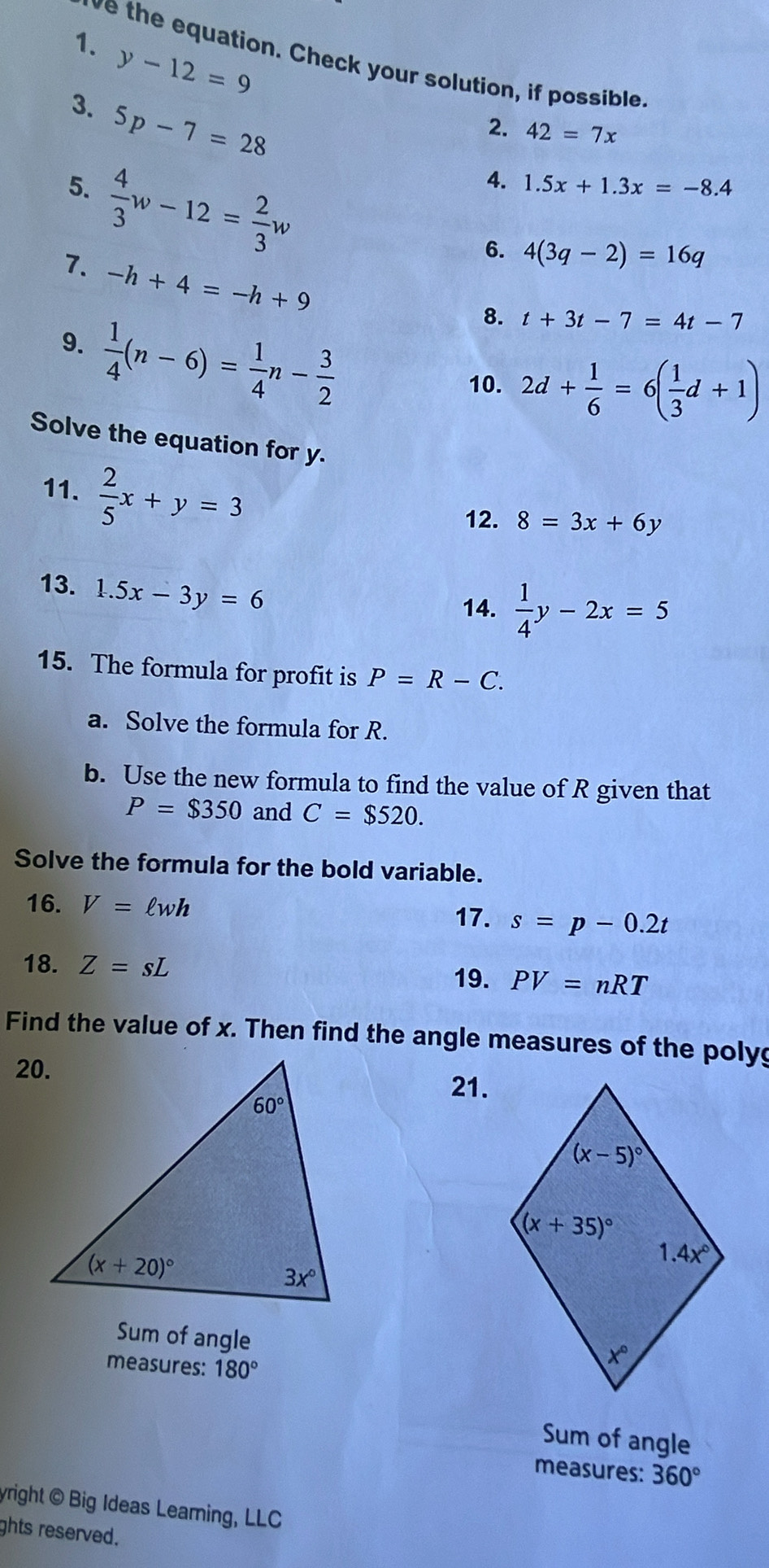 y-12=9
ve the equation. Check your solution, if possible
3. 5p-7=28
2. 42=7x
5.  4/3 w-12= 2/3 w
4. 1.5x+1.3x=-8.4
6. 4(3q-2)=16q
7. -h+4=-h+9
9.  1/4 (n-6)= 1/4 n- 3/2 
8. t+3t-7=4t-7
10. 2d+ 1/6 =6( 1/3 d+1)
Solve the equation for y.
11.  2/5 x+y=3
12. 8=3x+6y
13. 1.5x-3y=6
14.  1/4 y-2x=5
15. The formula for profit is P=R-C.
a. Solve the formula for R.
b. Use the new formula to find the value of R given that
P=$350 and C=$520.
Solve the formula for the bold variable.
16. V=ell wh
17. s=p-0.2t
18. Z=sL PV=nRT
19.
Find the value of x. Then find the angle measures of the polyg
21.
Sum of angle
measures: 180°
Sum of angle
measures: 360°
yright @ Big Ideas Leaming, LLC
ghts reserved.