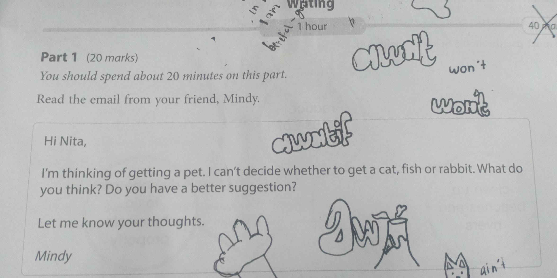 Wating 
ar
1 hour 40 a
1 
Part 1 (20 marks) 
an 
You should spend about 20 minutes on this part. 
Read the email from your friend, Mindy. 
wont 
Hi Nita, 
c1wotif 
I’'m thinking of getting a pet. I can’t decide whether to get a cat, fish or rabbit. What do 
you think? Do you have a better suggestion? 
Let me know your thoughts. 
Mindy