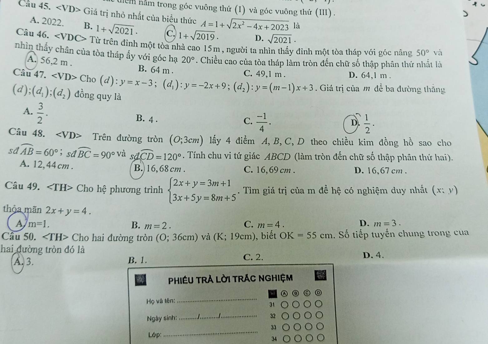 lểm năm trong góc vuông thứ (I) và góc vuông thứ (III) .
Câu 45. Giá trị nhỏ nhất của biểu thức A=1+sqrt(2x^2-4x+2023) là
A. 2022. B. 1+sqrt(2021)· C. 1+sqrt(2019).
D. sqrt(2021)·
Câu 46. ∠ VDC> Từ trên định một tòa nhà cao 15m , người ta nhìn thấy đinh một tòa tháp với góc nâng 50° và
nhìn thấy chân của tòa tháp ấy với góc hạ 20°. Chiều cao của tòa tháp làm tròn đến chữ số thập phân thứ nhất là
A. 56,2 m . B. 64 m .
Câu 47. Cho(d):y=x-3;(d_1):y=-2x+9;(d_2):y=(m-1)x+3 C. 49,1 m . D. 64,l m .
. Giá trị của m để ba đường thắng
(d);(d_1);(d_2) đồng quy là
A.  3/2 .
B. 4 . C.  (-1)/4 .  1/2 .
D.
Câu 48. Trên đường tròn (0;3cm) lấy 4 điểm A, B, C, D theo chiều kim đồng hồ sao cho
sd widehat AB=60°; sd widehat BC=90° và sã widehat CD=120°. Tính chu vi tứ giác ABCD (làm tròn đến chữ số thập phân thứ hai).
A. 12,44 cm . B. 16, 68 cm . C. 16,69 cm . D. 16,67 cm .
Câu 49. Cho hệ phương trình beginarrayl 2x+y=3m+1 3x+5y=8m+5endarray.. Tìm giá trị của m đề hệ có nghiệm duy nhất (x;y)
thỏa mãn 2x+y=4.
A m=1.
B. m=2. C. m=4. D. m=3.
Câu 50. Cho hai đường tròn (O; 36cm) và (K;19cm) ), biết OK=55cm. Số tiếp tuyến chung trong cua
hai đường tròn đó là
A. 3. B. 1.
C. 2. D. 4.
PHIÉU TRÀ LỜI TRÁC NGHIệM
_
a
Họ và tên:
31
Ngày sinh: _32
33
Lớp:
_
34