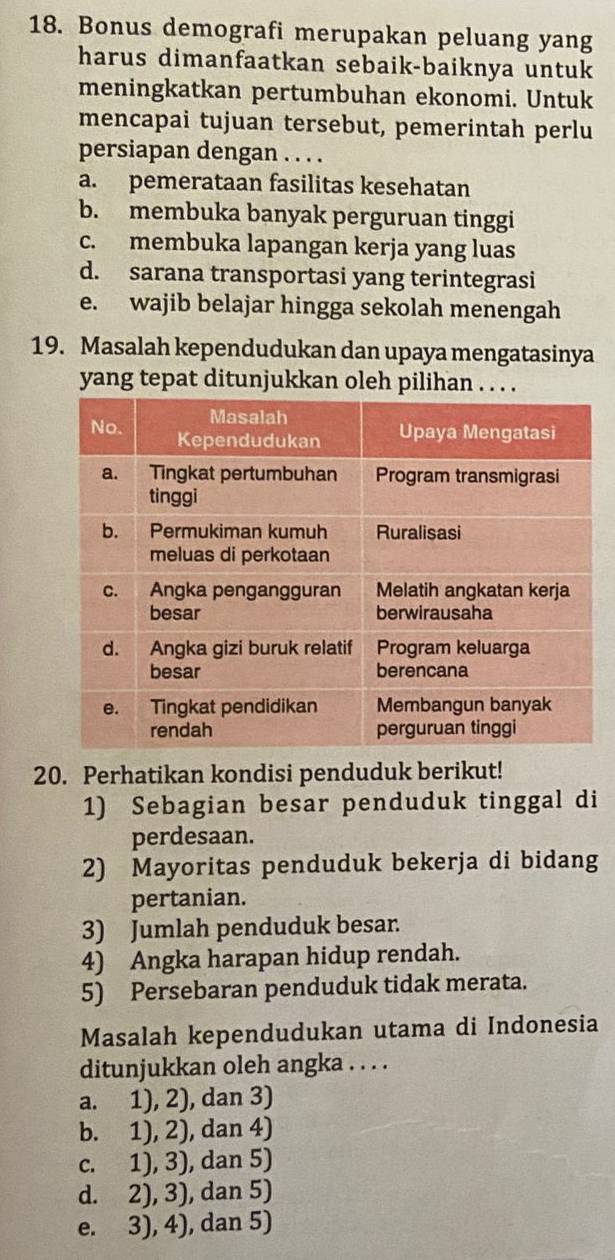 Bonus demografi merupakan peluang yang
harus dimanfaatkan sebaik-baiknya untuk
meningkatkan pertumbuhan ekonomi. Untuk
mencapai tujuan tersebut, pemerintah perlu
persiapan dengan . . . .
a. pemerataan fasilitas kesehatan
b. membuka banyak perguruan tinggi
c. membuka lapangan kerja yang luas
d. sarana transportasi yang terintegrasi
e. wajib belajar hingga sekolah menengah
19. Masalah kependudukan dan upaya mengatasinya
yang tepat ditunjukkan oleh pilihan . . . 
20. Perhatikan kondisi penduduk berikut!
1) Sebagian besar penduduk tinggal di
perdesaan.
2) Mayoritas penduduk bekerja di bidang
pertanian.
3) Jumlah penduduk besar.
4) Angka harapan hidup rendah.
5) Persebaran penduduk tidak merata.
Masalah kependudukan utama di Indonesia
ditunjukkan oleh angka . . . .
a. 1), 2), dan 3)
b. 1), 2), dan 4)
c. 1), 3), dan 5)
d. 2), 3), dan 5)
e. 3), 4), dan 5)