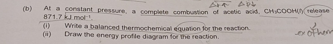 At a constant pressure, a complete combustion of acetic acid, CH_3COOH( release
871.7 kJ mol ¹. 
(i) Write a balanced thermochemical equation for the reaction. 
(ii) Draw the energy profile diagram for the reaction.