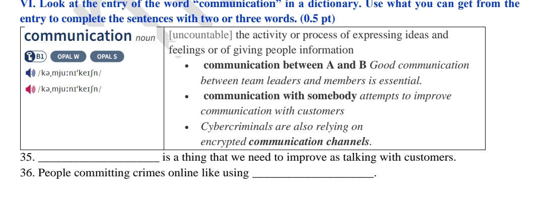 Look at the entry of the word “communication” in a dictionary. Use what you can get from the
entry to complete the sentences with two or three words. (0.5 pt)
communication noun [uncountable] the activity or process of expressing ideas and
B1 OPAL W OPAL S feelings or of giving people information
communication between A and B Good communication
/kə,mju:nɪ'keɪʃn /
between team leaders and members is essential.
》 /kə,mju:nɪ'keɪʃn/
communication with somebody attempts to improve
communication with customers
Cybercriminals are also relying on
encrypted communication channels.
35. _is a thing that we need to improve as talking with customers.
36. People committing crimes online like using_