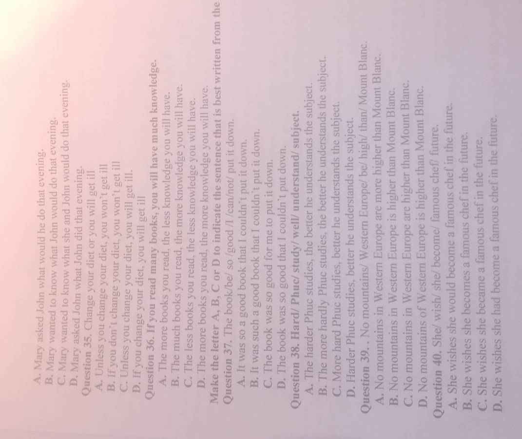 A. Mary asked John what would he do that evening.
B. Mary wanted to know what John would do that evening.
C. Mary wanted to know what she and John would do that evening.
D. Mary asked John what John did that evening.
Question 35. Change your diet or you will get ill
A. Unless you change your diet, you won’t get ill
B. If you don’t change your diet, you won’t get ill
C. Unless you change your diet, you will get ill.
D. If you change your diet, you will get ill
Question 36. If you read many books, you will have much knowledge.
A. The more books you read, the less knowledge you will have.
B. The much books you read, the more knowledge you will have.
C. The less books you read, the less knowledge you will have.
D. The more books you read, the more knowledge you will have.
Make the letter A, B, C or D to indicate the sentence that is best written from the
Question 37. The book/be/ so /good /I /can/not/ put it down.
A. It was so a good book that I couldn`t put it down.
B. It was such a good book that I couldn’t put it down.
C. The book was so good for me to put it down.
D. The book was so good that I couldn`t put down.
Question 38. Hard/ Phuc/ study/ well/ understand/ subject.
A. The harder Phuc studies, the better he understands the subject.
B. The more hardly Phuc studies, the better he understands the subject.
C. More hard Phuc studies, better he understands the subject.
D. Harder Phuc studies, better he understands the subject.
Question 39. . No mountains/ Western Europe/ be/ high/ than/ Mount Blanc.
A. No mountains in Western Europe are more higher than Mount Blanc.
B. No mountains in Western Europe is higher than Mount Blanc.
C. No mountains in Western Europe are higher than Mount Blanc.
D. No mountains of Western Europe is higher than Mount Blanc.
Question 40. She/ wish/ she/ become/ famous chef/ future.
A. She wishes she would become a famous chef in the future.
B. She wishes she becomes a famous chef in the future.
C. She wishes she became a famous chef in the future.
D. She wishes she had become a famous chef in the future.