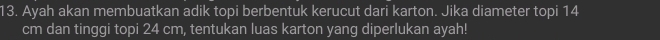 Ayah akan membuatkan adik topi berbentuk kerucut dari karton. Jika diameter topi 14
cm dan tinggi topi 24 cm, tentukan luas karton yang diperlukan ayah!