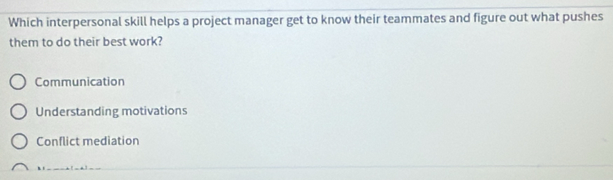 Which interpersonal skill helps a project manager get to know their teammates and figure out what pushes
them to do their best work?
Communication
Understanding motivations
Conflict mediation