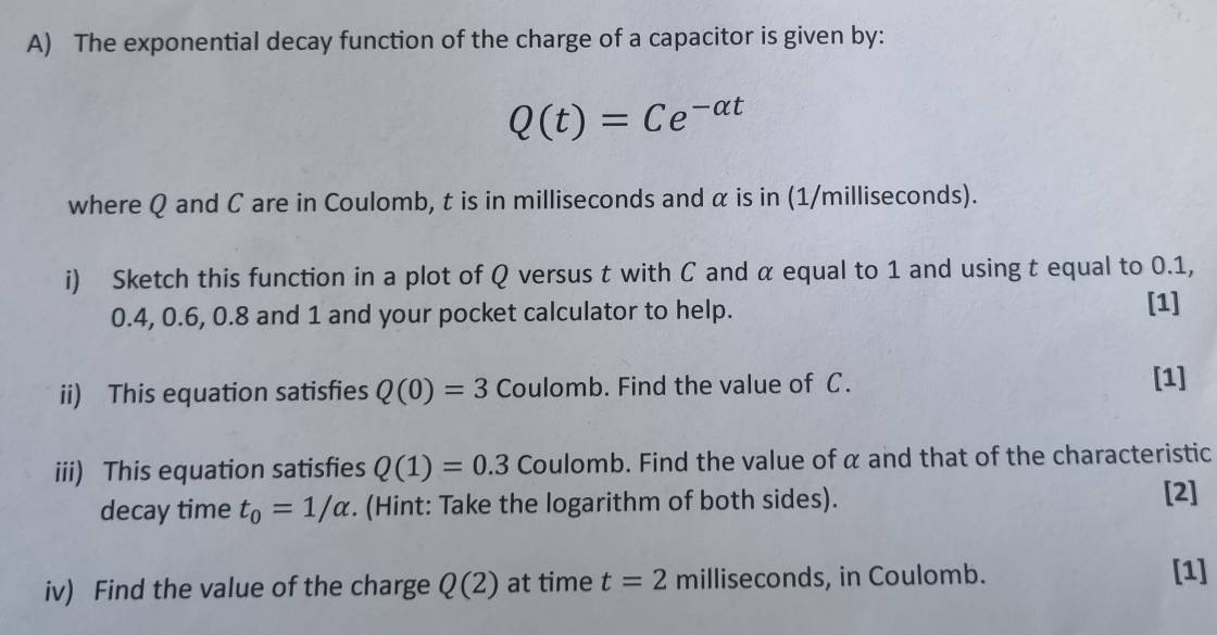 The exponential decay function of the charge of a capacitor is given by:
Q(t)=Ce^(-alpha t)
where Q and C are in Coulomb, t is in milliseconds and α is in (1/milliseconds). 
i) Sketch this function in a plot of Q versus t with C and α equal to 1 and using t equal to 0.1,
0.4, 0.6, 0.8 and 1 and your pocket calculator to help. 
[1] 
ii) This equation satisfies Q(0)=3 Coulomb. Find the value of C. 
[1] 
iii) This equation satisfies Q(1)=0.3 Coulomb. Find the value of α and that of the characteristic 
decay time t_0=1/alpha. (Hint: Take the logarithm of both sides). 
[2] 
iv) Find the value of the charge Q(2) at time t=2 milliseconds, in Coulomb. 
[1]