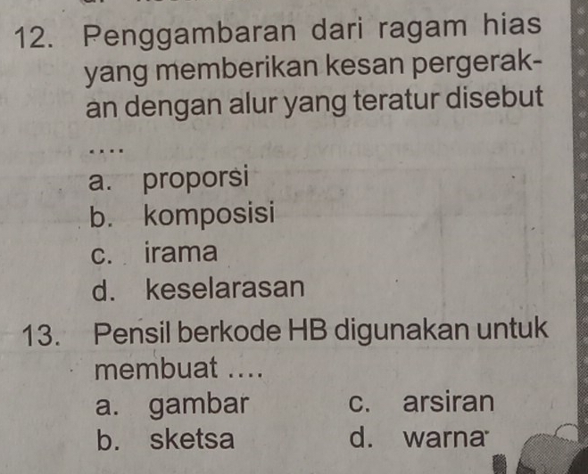 Penggambaran dari ragam hias
yang memberikan kesan pergerak-
an dengan alur yang teratur disebut
. .
a. proporsi
b. komposisi
c. irama
d. keselarasan
13. Pensil berkode HB digunakan untuk
membuat ....
a. gambar c. arsiran
b. sketsa d. warna