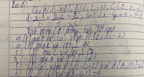 Bai15: ,A(1;-1;0), B(0;2;-1), C(2;1;-2)
Ch 
d·  (x-1)/2 = (y-2)/1 = z/3 , (alpha ):2x-4y+z-1=0 T sau 
net prmp (P/ drong ac
() (P quat va co rfpf n(2;3;-2)
21 (P) quaB rà (P) 1AC
3) ( P quac ra (P)⊥ OX
a. 1 lP qua A vae) ⊥ Id/ 
5) (R. C6 Vfat (1;-2;-2) vad (A,(P))=3
6) (l()Va d(B,(alpha ))=4