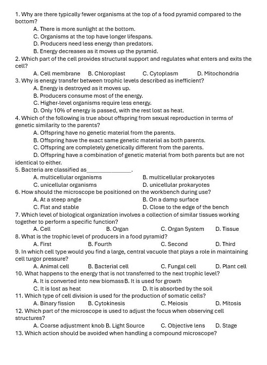 Why are there typically fewer organisms at the top of a food pyramid compared to the
bottom?
A. There is more sunlight at the bottom.
C. Organisms at the top have longer lifespans.
D. Producers need less energy than predators.
B. Energy decreases as it moves up the pyramid.
2. Which part of the cell provides structural support and regulates what enters and exits the
cell?
A. Cell membrane B. Chloroplast C. Cytoplasm D. Mitochondria
3. Why is energy transfer between trophic levels described as inefficient?
A. Energy is destroyed as it moves up.
B. Producers consume most of the energy.
C. Higher-level organisms require less energy.
D. Only 10% of energy is passed, with the rest lost as heat.
4. Which of the following is true about offspring from sexual reproduction in terms of
genetic similarity to the parents?
A. Offspring have no genetic material from the parents.
B. Offspring have the exact same genetic material as both parents.
C. Offspring are completely genetically different from the parents.
D. Offspring have a combination of genetic material from both parents but are not
identical to either.
5. Bacteria are classified as_ .
A. multicellular organisms B. multicellular prokaryotes
C. unicellular organisms D. unicellular prokaryotes
6. How should the microscope be positioned on the workbench during use?
A. At a steep angle B. On a damp surface
C. Flat and stable D. Close to the edge of the bench
7. Which level of biological organization involves a collection of similar tissues working
together to perform a specific function?
A. Cell B. Organ C. Organ System D. Tissue
8. What is the trophic level of producers in a food pyramid?
A. First B. Fourth C. Second D. Third
9. In which cell type would you find a large, central vacuole that plays a role in maintaining
cell turgor pressure?
A. Animal cell B. Bacterial cell C. Fungal cell D. Plant cell
10. What happens to the energy that is not transferred to the next trophic level?
A. It is converted into new biomass B. It is used for growth
C. It is lost as heat D. It is absorbed by the soil
11. Which type of cell division is used for the production of somatic cells?
A. Binary fission B. Cytokinesis C. Meiosis D. Mitosis
12. Which part of the microscope is used to adjust the focus when observing cell
structures?
A. Coarse adjustment knob B. Light Source C. Objective lens D. Stage
13. Which action should be avoided when handling a compound microscope?