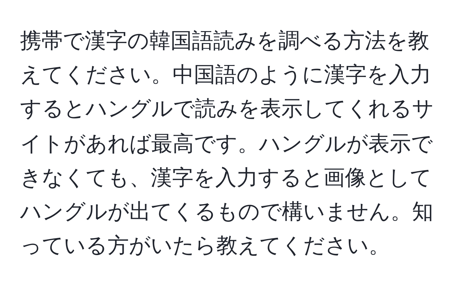 携帯で漢字の韓国語読みを調べる方法を教えてください。中国語のように漢字を入力するとハングルで読みを表示してくれるサイトがあれば最高です。ハングルが表示できなくても、漢字を入力すると画像としてハングルが出てくるもので構いません。知っている方がいたら教えてください。