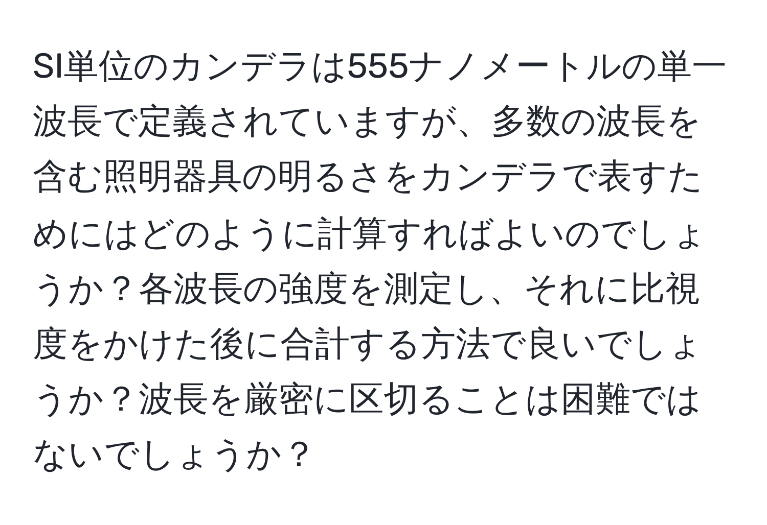 SI単位のカンデラは555ナノメートルの単一波長で定義されていますが、多数の波長を含む照明器具の明るさをカンデラで表すためにはどのように計算すればよいのでしょうか？各波長の強度を測定し、それに比視度をかけた後に合計する方法で良いでしょうか？波長を厳密に区切ることは困難ではないでしょうか？