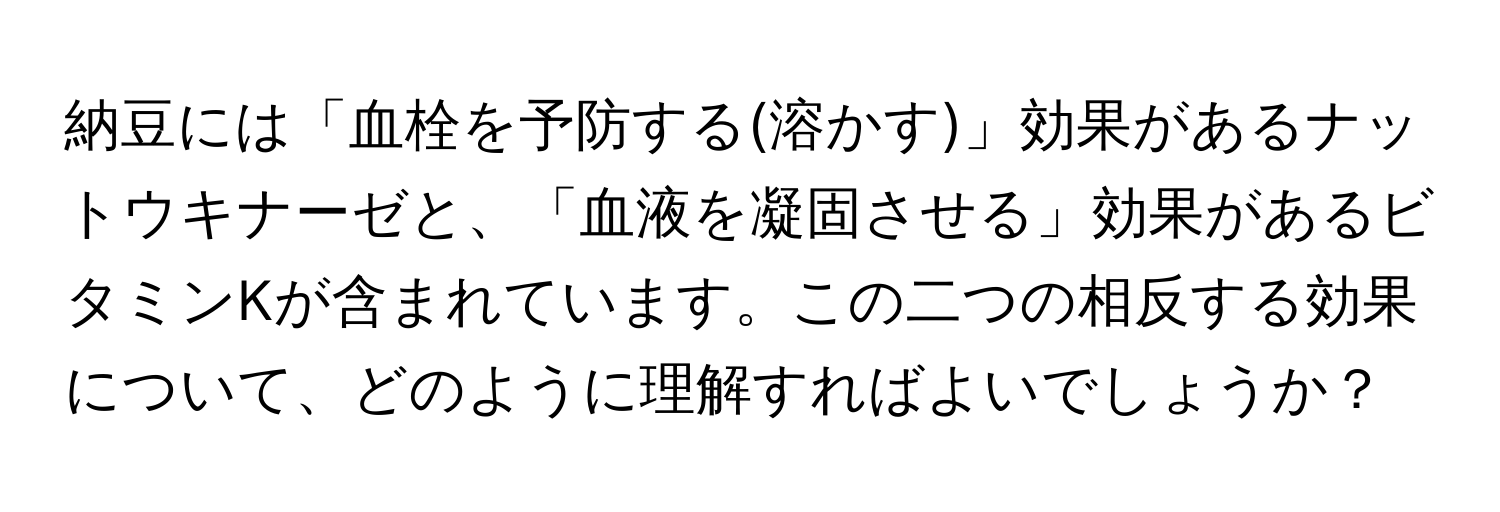 納豆には「血栓を予防する(溶かす)」効果があるナットウキナーゼと、「血液を凝固させる」効果があるビタミンKが含まれています。この二つの相反する効果について、どのように理解すればよいでしょうか？