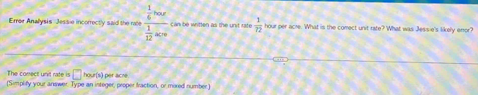 Error Analysis Jessie incorrectly said the rate frac  1/6 bose 1/12 acse can be written as the unit rate  1/72  hour per acre. What is the correct unit rate? What was Jessie's likely error? 
The correct unit rate is □ ho ur(s) per acreé 
(Simplify your answer. Type an integer, proper fraction, or mixed number.)