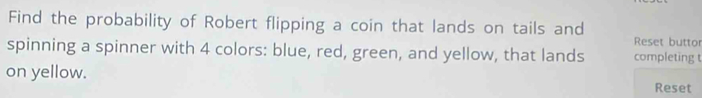 Find the probability of Robert flipping a coin that lands on tails and 
Reset buttor 
spinning a spinner with 4 colors: blue, red, green, and yellow, that lands completing t 
on yellow. Reset