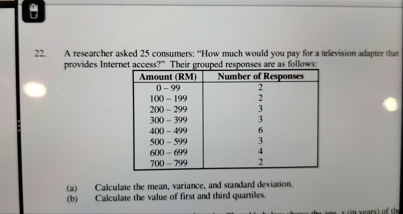 NS 
22. A researcher asked 25 consumers: “How much would you pay for a television adapter that 
provides Internet access?” Their grouped responses are as follows: 
(a) Calculate the mean, variance, and standard deviation. 
(b) Calculate the value of first and third quartiles. 
age r (in years) of the