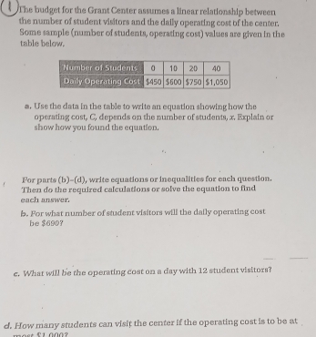 The budget for the Grant Center assumes a linear relationship between 
the number of student visitors and the daily operating cost of the center. 
Some sample (number of students, operating cost) values are given in the 
table below. 
a. Use the data in the table to write an equation showing how the 
operating cost, C, depends on the number of students, x. Explain or 
show how you found the equation. 
For parts (b)-(d), write equations or inequalities for each question. 
Then do the required calculations or solve the equation to find 
each answer. 
b. For what number of student visitors will the daily operating cost 
be $690? 
c. What will be the operating cost on a day with 12 student visitors? 
d. How many students can visit the center if the operating cost is to be at