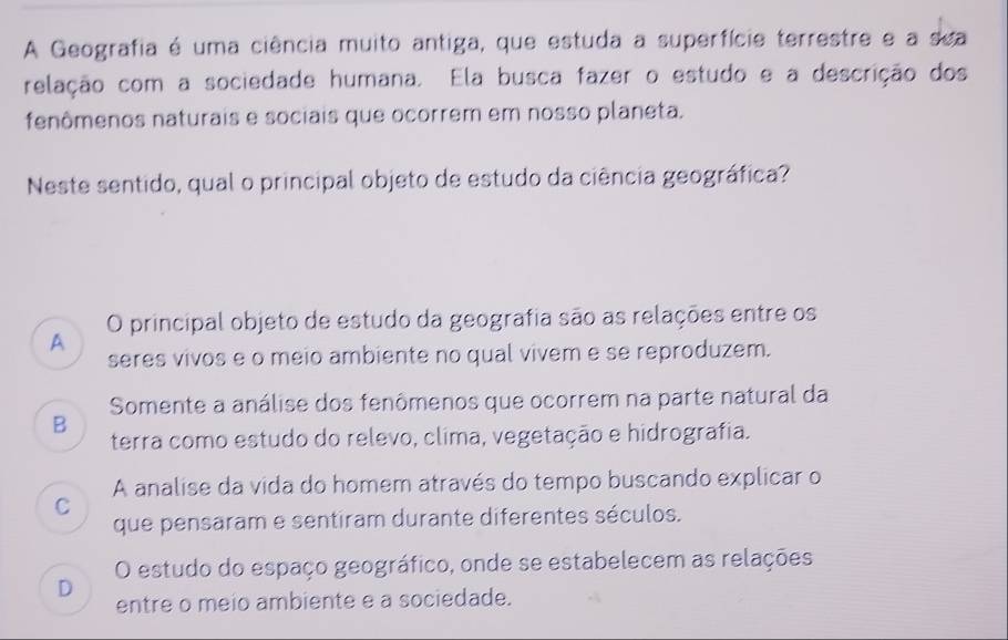 A Geografia é uma ciência muito antiga, que estuda a superfície terrestre e a sea
relação com a sociedade humana. Ela busca fazer o estudo e a descrição dos
fenômenos naturais e sociais que ocorrem em nosso planeta.
Neste sentido, qual o principal objeto de estudo da ciência geográfica?
O principal objeto de estudo da geografia são as relações entre os
A
seres vivos e o meio ambiente no qual vivem e se reproduzem.
Somente a análise dos fenômenos que ocorrem na parte natural da
B
terra como estudo do relevo, clima, vegetação e hidrografia.
A analise da vida do homem através do tempo buscando explicar o
C
que pensaram e sentiram durante diferentes séculos.
O estudo do espaço geográfico, onde se estabelecem as relações
D
entre o meio ambiente e a sociedade.