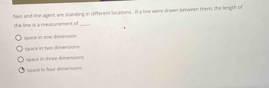 Neo and the agent are standing in different locations. If a line were drawn between them, the length of
the line is a measurement of_ .
space in one dimension
space in two dimensions
space in three dimensions
space in four dimensions