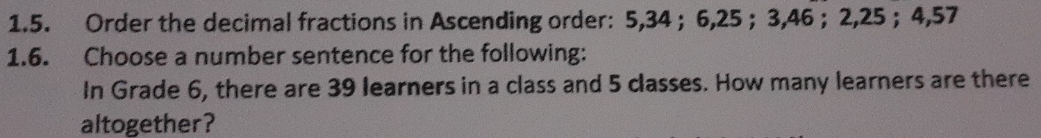 Order the decimal fractions in Ascending order: 5, 34 ； 6, 25 ； 3, 46 ； 2, 25 ； 4,57
1.6. Choose a number sentence for the following: 
In Grade 6, there are 39 learners in a class and 5 classes. How many learners are there 
altogether?