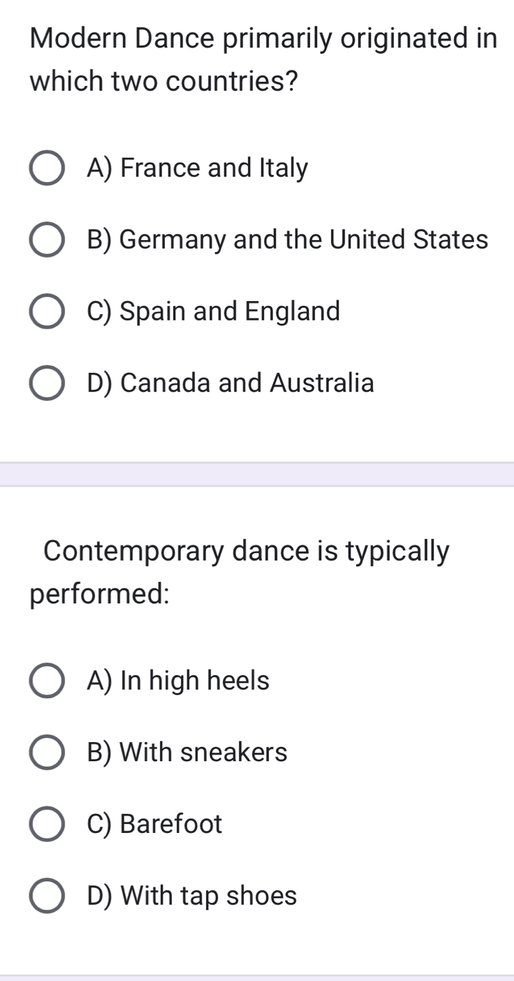 Modern Dance primarily originated in
which two countries?
A) France and Italy
B) Germany and the United States
C) Spain and England
D) Canada and Australia
Contemporary dance is typically
performed:
A) In high heels
B) With sneakers
C) Barefoot
D) With tap shoes