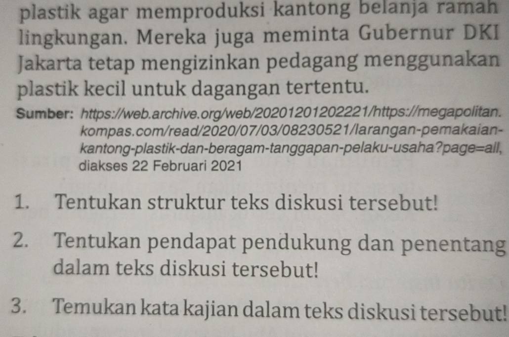 plastik agar memproduksi kantong belanja ramah 
lingkungan. Mereka juga meminta Gubernur DKI 
Jakarta tetap mengizinkan pedagang menggunakan 
plastik kecil untuk dagangan tertentu. 
Sumber: https://web.archive.org/web/20201201202221/https://megapolitan. 
kompas.com/read/2020/07/03/08230521/larangan-pemakaian- 
kantong-plastik-dan-beragam-tanggapan-pelaku-usaha?page=all, 
diakses 22 Februari 2021 
1. Tentukan struktur teks diskusi tersebut! 
2. Tentukan pendapat pendukung dan penentang 
dalam teks diskusi tersebut! 
3. Temukan kata kajian dalam teks diskusi tersebut!