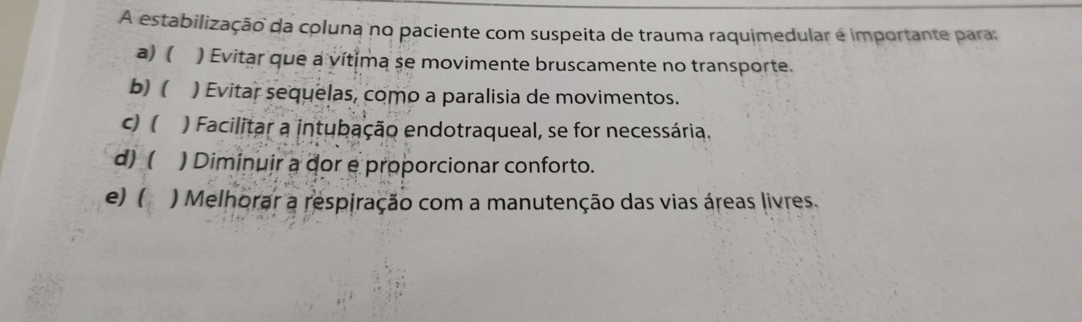 A estabilização da coluna no paciente com suspeita de trauma raquimedular é importante para:
a) ( ) Evitar que a vítima se movimente bruscamente no transporte.
b)( ) Evitar sequelas, como a paralisia de movimentos.
C)( ) Facilitar a intubação endotraqueal, se for necessária.
d) ( ) Diminuir a dor e proporcionar conforto.
e) ( ) Melhorar a respiração com a manutenção das vias áreas livres.