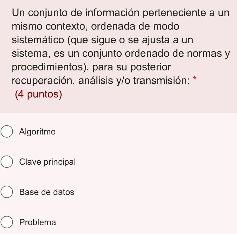 Un conjunto de información perteneciente a un
mismo contexto, ordenada de modo
sistemático (que sigue o se ajusta a un
sistema, es un conjunto ordenado de normas y
procedimientos). para su posterior
recuperación, análisis y/o transmisión: *
(4 puntos)
Algoritmo
Clave principal
Base de datos
Problema