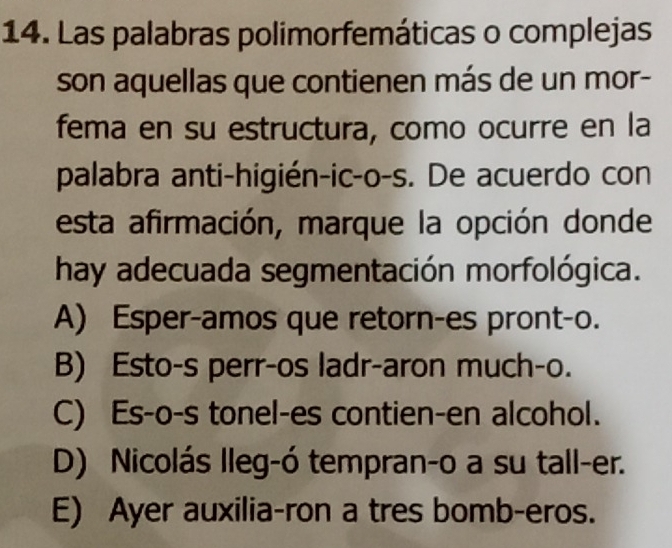 Las palabras polimorfemáticas o complejas
son aquellas que contienen más de un mor-
fema en su estructura, como ocurre en la
palabra anti-higién-ic-o-s. De acuerdo con
esta afirmación, marque la opción donde
hay adecuada segmentación morfológica.
A) Esper-amos que retorn-es pront-o.
B) Esto-s perr-os ladr-aron much-o.
C) Es-o-s tonel-es contien-en alcohol.
D) Nicolás lleg-ó tempran-o a su tall-er.
E) Ayer auxilia-ron a tres bomb-eros.