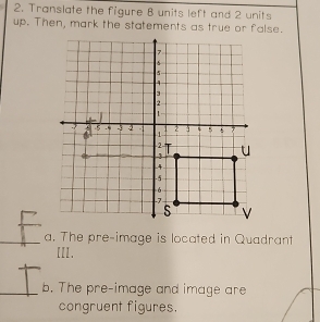 Translate the figure 8 units left and 2 units
up. Then, mark the statements as true or false. 
a. The pre-image is located in Quadrant 
[II. 
b. The pre-image and image are 
congruent figures.