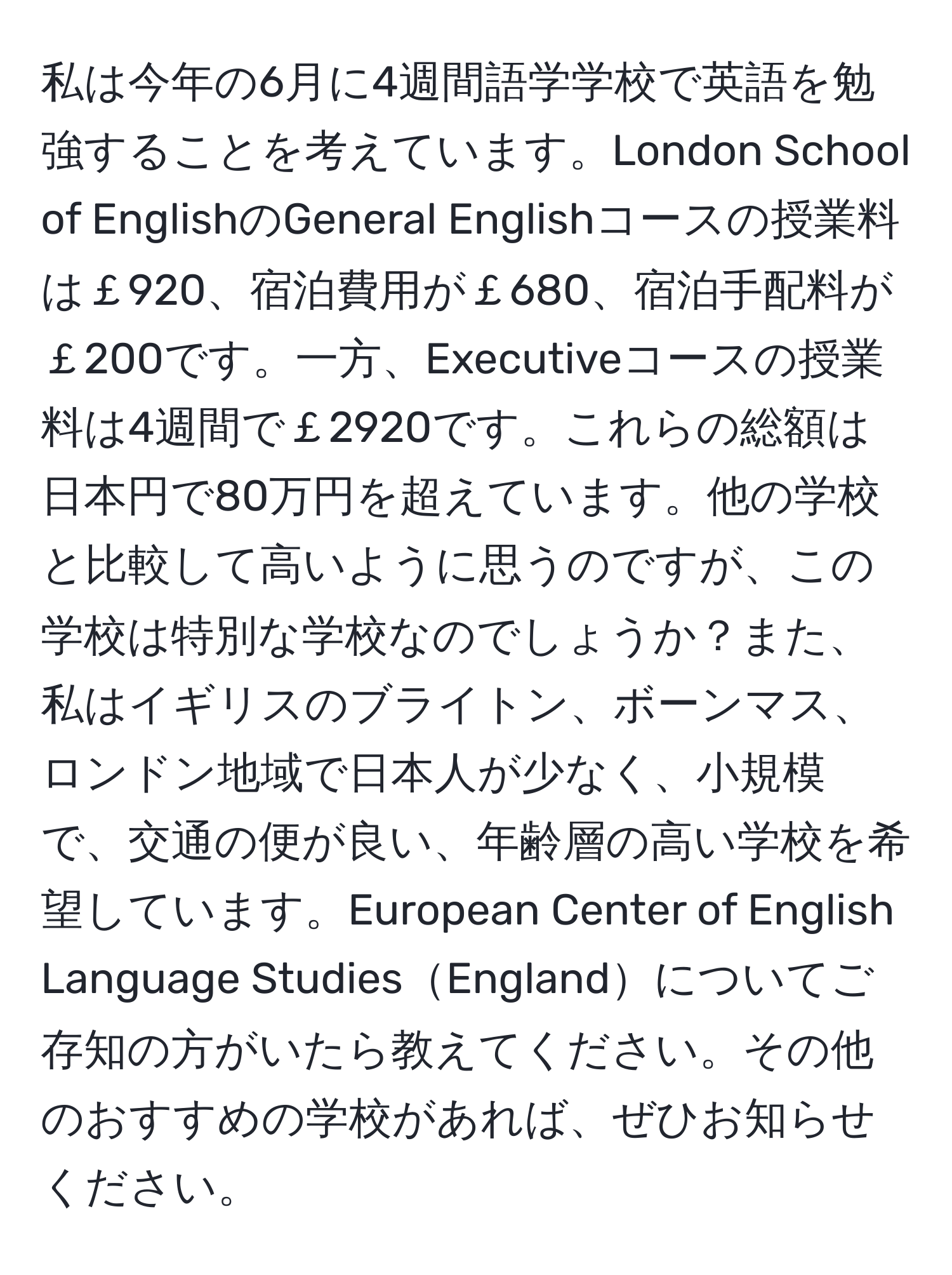 私は今年の6月に4週間語学学校で英語を勉強することを考えています。London School of EnglishのGeneral Englishコースの授業料は￡920、宿泊費用が￡680、宿泊手配料が￡200です。一方、Executiveコースの授業料は4週間で￡2920です。これらの総額は日本円で80万円を超えています。他の学校と比較して高いように思うのですが、この学校は特別な学校なのでしょうか？また、私はイギリスのブライトン、ボーンマス、ロンドン地域で日本人が少なく、小規模で、交通の便が良い、年齢層の高い学校を希望しています。European Center of English Language StudiesEnglandについてご存知の方がいたら教えてください。その他のおすすめの学校があれば、ぜひお知らせください。